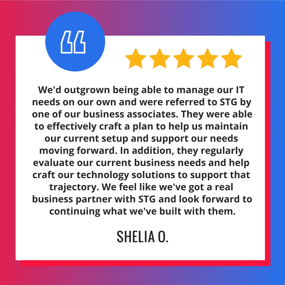 We'd outgrown being able to manage our IT needs on our own and were referred to STG by one of our business associates. They were able to effectively craft a plan to help us maintain our current setup and support our needs moving forward. In addition, they regularly evaluate our current business needs and help craft our technology solutions to support that trajectory. We feel like we've got a real business partner with STG and look forward to continuing what we've built with them.