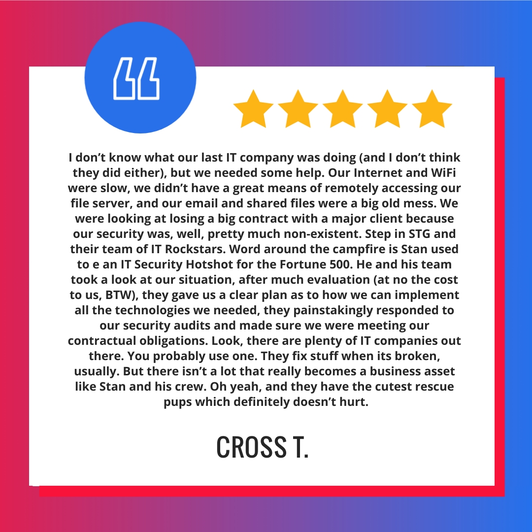I don’t know what our last IT company was doing (and I don’t think they did either), but we needed some help. Our Internet and WiFi were slow, we didn’t have a great means of remotely accessing our file server, and our email and shared files were a big old mess. We were looking at losing a big contract with a major client because our security was, well, pretty much non-existent. Step in STG and their team of IT Rockstars. Word around the campfire is Stan used to e an IT Security Hotshot for the Fortune 500. He and his team took a look at our situation, after much evaluation (at no the cost to us, BTW), they gave us a clear plan as to how we can implement all the technologies we needed, they painstakingly responded to our security audits and made sure we were meeting our contractual obligations. Look, there are plenty of IT companies out there. You probably use one. They fix stuff when its broken, usually. But there isn’t a lot that really becomes a business asset like Stan and his crew. Oh yeah, and they have the cutest rescue pups which definitely doesn’t hurt.
