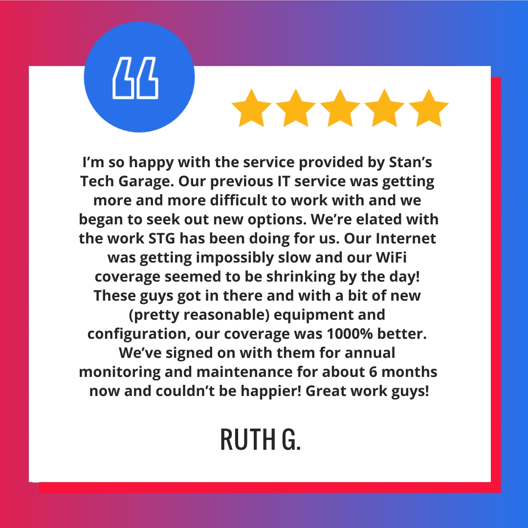 I’m so happy with the service provided by Stan’s Tech Garage. Our previous IT service was getting more and more difficult to work with and we began to seek out new options. We’re elated with the work STG has been doing for us. Our Internet was getting impossibly slow and our WiFi coverage seemed to be shrinking by the day! These guys got in there and with a bit of new (pretty reasonable) equipment and configuration, our coverage was 1000% better. We’ve signed on with them for annual monitoring and maintenance for about 6 months now and couldn’t be happier! Great work guys!