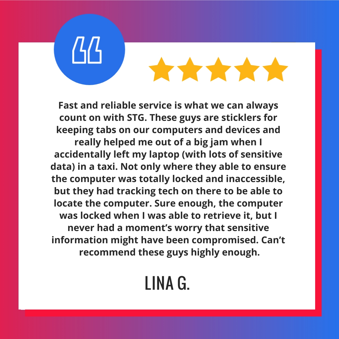 Fast and reliable service is what we can always count on with STG. These guys are sticklers for keeping tabs on our computers and devices and really helped me out of a big jam when I accidentally left my laptop (with lots of sensitive data) in a taxi. Not only where they able to ensure the computer was totally locked and inaccessible, but they had tracking tech on there to be able to locate the computer. Sure enough, the computer was locked when I was able to retrieve it, but I never had a moment’s worry that sensitive information might have been compromised. Can’t recommend these guys highly enough.