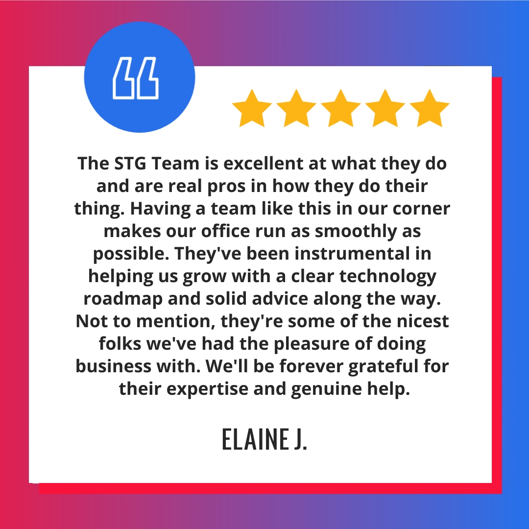 The STG Team is excellent at what they do and are real pros in how they do their thing. Having a team like this in our corner makes our office run as smoothly as possible. They’ve been instrumental in helping us grow with a clear technology roadmap and solid advice along the way. Not to mention, they’re some of the nicest folks we’ve had the pleasure of doing business with. We’ll be forever grateful for their expertise and genuine help.