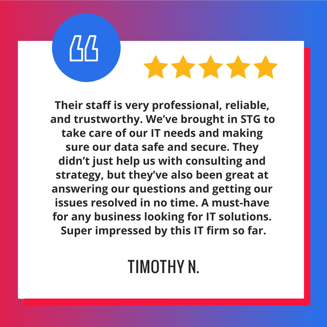 Their staff is very professional, reliable, and trustworthy. We’ve brought in STG to take care of our IT needs and making sure our data safe and secure. They didn’t just help us with consulting and strategy, but they’ve also been great at answering our questions and getting our issues resolved in no time. A must-have for any business looking for IT solutions. Super impressed by this IT firm so far.