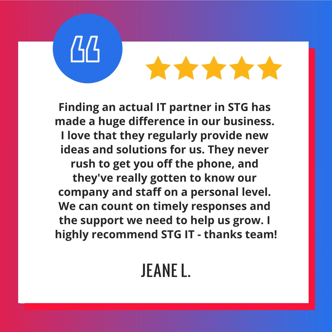 Finding an actual IT partner in STG has made a huge difference in our business. I love that they regularly provide new ideas and solutions for us. They never rush to get you off the phone, and they’ve really gotten to know our company and staff on a personal level. We can count on timely responses and the support we need to help us grow. I highly recommend STG IT - thanks team!